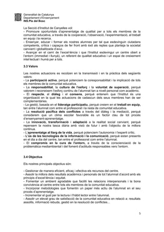 Generalitat de Catalunya
Departament d’Ensenyament
INS.Pla del Bosc
La Secció d’Institut de Canyelles vol:
- Promoure oportunitats d’aprenentatge de qualitat per a tots els membres de la
comunitat educativa, a través de la cooperació, l’observació, l’experimentació, el treball
en equip i la recerca.
- Ensenyar, educar i formar els nostres alumnes per tal que esdevinguin ciutadans
competents, crítics i capaços de fer front amb èxit als reptes que planteja la societat
canviant i globalitzada d’avui.
- Avançar en el camí de l’excel·lència i que l’Institut esdevingui un centre obert a
l’entorn (immediat i llunyà), un referent de qualitat educativa i un espai de creixement
intel·lectual i humà per a tots.
3.3 Valors
Les nostres actuacions es recolzen en la transmissió i en la pràctica dels següents
valors:
- La participació activa, perquè potenciem la coresponsabilitat i la implicació de tots
els membres de la comunitat educativa.
- La responsabilitat, la cultura de l’esforç i la voluntat de superació, perquè
valorem i reconeixem l’esforç continu de l’alumnat tan a nivell personal com acadèmic.
- El respecte, el diàleg i el consens, perquè entenem que l’Institut és una
organització en la qual les actuacions de cadascun dels seus membres han de ser
complementàries.
- La gestió, basada en el lideratge participatiu, perquè creiem en el treball en equip,
tan entre l’alumnat com entre el professorat i la resta de comunitat educativa.
- La resolució pacífica dels conflictes a través del diàleg i la mediació, perquè
considerem que un clima escolar favorable és un factor clau de tot procés
d’ensenyament-aprenentatge.
- La innovació, transformació i adaptació a la realitat social canviant, perquè
repensem la nostra tasca diària amb visió de futur i amb l’objectiu de la millora
continua.
- L’aprenentatge al llarg de la vida, perquè potenciem l’autonomia i l’esperit crític.
- L’ús de les tecnologies de la informació i la comunicació, perquè estan presents
en el dia a dia del centre, tan entre el professorat com entre l’alumnat.
- El compromís en la cura de l’entorn, a través de la conscienciació de la
problemàtica mediambiental i del foment d’actituds responsables vers l’entorn.
3.4 Objectius
Els nostres principals objectius són:
- Gestionar de manera eficient, eficaç i efectiva els recursos del centre.
- Assolir la millora dels resultats acadèmics i personals de tot l’alumnat d’acord amb els
principis d’excel·lència i equitat.
- Fomentar un ambient agradable que faciliti les relacions interpersonals i la bona
convivència al centre entre tots els membres de la comunitat educativa.
- Incorporar metodologies que fomentin un paper més actiu de l’alumnat en el seu
procés d’aprenentatge.
- Incrementar el gust per la lectura i l’hàbit lector entre l’alumnat.
- Assolir un elevat grau de satisfacció de la comunitat educativa en relació a: resultats
assolits, informació rebuda, gestió en la resolució de conflictes...
5
 