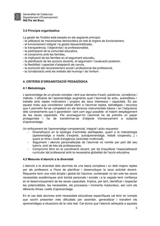 Generalitat de Catalunya
Departament d’Ensenyament
INS.Pla del Bosc
3.5 Principis organitzatius
La gestió de l’Institut està basada en els següents principis:
- la utilització de mecanismes democràtics en tots el òrgans de funcionament,
- el funcionament integral i la gestió descentralitzada,
- la transparència, l’objectivitat i la professionalitat,
- la participació de la comunitat educativa,
- el compromís amb les famílies,
- la implicació de les famílies en el seguiment educatiu,
- la planificació de les accions docents, el seguiment i l’avaluació posterior,
- la flexibilitat i capacitat d’adaptació als canvis,
- la promoció del reconeixement social i professional del professorat,
- la col·laboració amb les entitats del municipi i de l’entorn.
4. CRITERIS D’ORGANITZACIÓ PEDAGÒGICA
4.1 Metodologia
L’aprenentatge és un procés complex i lent que demana il·lusió, paciència, constància i
mètode. L’eficàcia de l’aprenentatge augmenta quan l’alumnat és actiu, autoreflexiu i
treballa amb reptes motivadors i propers als seus interessos i capacitats. És per
aquest motiu que considerem cabdal oferir a l’alumnat reptes, estratègies i recursos
que li permetin fer-se competent en els terrenys instrumentals bàsics i en l’adquisició
dels coneixements que li garanteixin -tant com sigui possible- el màxim desplegament
de les seves capacitats. Per aconseguir-ho l’alumnat ha de prendre un paper
protagonista i ha de transformar-se d’objecte d’ensenyament a subjecte
d’aprenentatge.
Un enfocament de l’aprenentatge competencial, integral i actiu requereix:
- Diversificació en la tipologia d’activitats plantejades, quant a la metodologia
(aprenentatge a través d’experts, autoaprenentatge, treball cooperatiu...) i
quant al ritme i nivell d’exigència (activitats multinivell).
- Seguiment i atenció personalitzada de l’alumnat no només per part del seu
tutor/a, sinó de tots els professors/es.
- Compromís ferm en la coordinació docent, per tal d’equilibrar l’especialització
curricular del professorat amb la necessària globalitat de l’acció educativa.
4.2 Mesures d’atenció a la diversitat
L’atenció a la diversitat dels alumnes és una tasca complexa i un dels majors reptes
per als professors a l’hora de planificar i desenvolupar la seva activitat docent.
Requereix tenir una visió àmplia i global de l’alumne, contemplar no tan sols les seves
necessitats acadèmiques sinó també personals i socials i a la vegada tenir confiança
en el desenvolupament de les seves capacitats. Implica, per tant, identificar i respectar
les potencialitats, les necessitats, els processos i moments maduratius, així com els
diferents ritmes i estils d’aprenentatge.
En el cas dels alumnes amb necessitats educatives específiques cal tenir en compte
que sovint presenten més dificultats per assimilar, generalitzar i transferir els
aprenentatges a situacions de la vida real. Cal doncs que l’atenció adreçada a aquests
6
 