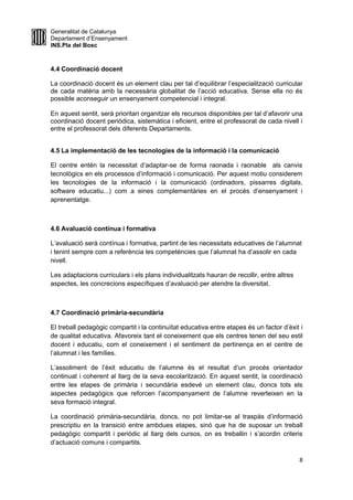 Generalitat de Catalunya
Departament d’Ensenyament
INS.Pla del Bosc
4.4 Coordinació docent
La coordinació docent és un element clau per tal d’equilibrar l’especialització curricular
de cada matèria amb la necessària globalitat de l’acció educativa. Sense ella no és
possible aconseguir un ensenyament competencial i integral.
En aquest sentit, serà prioritari organitzar els recursos disponibles per tal d’afavorir una
coordinació docent periòdica, sistemàtica i eficient, entre el professorat de cada nivell i
entre el professorat dels diferents Departaments.
4.5 La implementació de les tecnologies de la informació i la comunicació
El centre entén la necessitat d’adaptar-se de forma raonada i raonable als canvis
tecnològics en els processos d’informació i comunicació. Per aquest motiu considerem
les tecnologies de la informació i la comunicació (ordinadors, pissarres digitals,
software educatiu...) com a eines complementàries en el procés d’ensenyament i
aprenentatge.
4.6 Avaluació contínua i formativa
L’avaluació serà contínua i formativa, partint de les necessitats educatives de l’alumnat
i tenint sempre com a referència les competències que l’alumnat ha d’assolir en cada
nivell.
Les adaptacions curriculars i els plans individualitzats hauran de recollir, entre altres
aspectes, les concrecions específiques d’avaluació per atendre la diversitat.
4.7 Coordinació primària-secundària
El treball pedagògic compartit i la continuïtat educativa entre etapes és un factor d’èxit i
de qualitat educativa. Afavoreix tant el coneixement que els centres tenen del seu estil
docent i educatiu, com el coneixement i el sentiment de pertinença en el centre de
l’alumnat i les famílies.
L’assoliment de l’èxit educatiu de l’alumne és el resultat d’un procés orientador
continuat i coherent al llarg de la seva escolarització. En aquest sentit, la coordinació
entre les etapes de primària i secundària esdevé un element clau, doncs tots els
aspectes pedagògics que reforcen l’acompanyament de l’alumne reverteixen en la
seva formació integral.
La coordinació primària-secundària, doncs, no pot limitar-se al traspàs d’informació
prescriptiu en la transició entre ambdues etapes, sinó que ha de suposar un treball
pedagògic compartit i periòdic al llarg dels cursos, on es treballin i s’acordin criteris
d’actuació comuns i compartits.
8
 