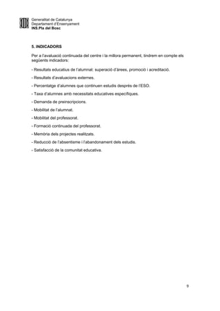 Generalitat de Catalunya
Departament d’Ensenyament
INS.Pla del Bosc
5. INDICADORS
Per a l’avaluació continuada del centre i la millora permanent, tindrem en compte els
següents indicadors:
- Resultats educatius de l’alumnat: superació d’àrees, promoció i acreditació.
- Resultats d’avaluacions externes.
- Percentatge d’alumnes que continuen estudis després de l’ESO.
- Taxa d’alumnes amb necessitats educatives específiques.
- Demanda de preinscripcions.
- Mobilitat de l’alumnat.
- Mobilitat del professorat.
- Formació continuada del professorat.
- Memòria dels projectes realitzats.
- Reducció de l’absentisme i l’abandonament dels estudis.
- Satisfacció de la comunitat educativa.
9
 
