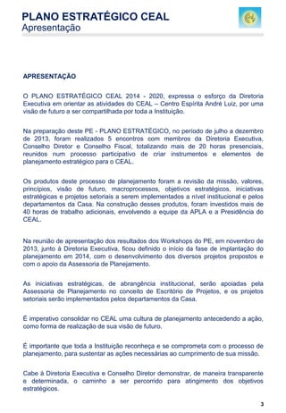 3
APRESENTAÇÃO
O PLANO ESTRATÉGICO CEAL 2014 - 2020, expressa o esforço da Diretoria
Executiva em orientar as atividades do CEAL – Centro Espírita André Luiz, por uma
visão de futuro a ser compartilhada por toda a Instituição.
Na preparação deste PE - PLANO ESTRATÉGICO, no período de julho a dezembro
de 2013, foram realizados 5 encontros com membros da Diretoria Executiva,
Conselho Diretor e Conselho Fiscal, totalizando mais de 20 horas presenciais,
reunidos num processo participativo de criar instrumentos e elementos de
planejamento estratégico para o CEAL.
Os produtos deste processo de planejamento foram a revisão da missão, valores,
princípios, visão de futuro, macroprocessos, objetivos estratégicos, iniciativas
estratégicas e projetos setoriais a serem implementados a nível institucional e pelos
departamentos da Casa. Na construção desses produtos, foram investidos mais de
40 horas de trabalho adicionais, envolvendo a equipe da APLA e a Presidência do
CEAL.
Na reunião de apresentação dos resultados dos Workshops do PE, em novembro de
2013, junto à Diretoria Executiva, ficou definido o início da fase de implantação do
planejamento em 2014, com o desenvolvimento dos diversos projetos propostos e
com o apoio da Assessoria de Planejamento.
As iniciativas estratégicas, de abrangência institucional, serão apoiadas pela
Assessoria de Planejamento no conceito de Escritório de Projetos, e os projetos
setoriais serão implementados pelos departamentos da Casa.
É imperativo consolidar no CEAL uma cultura de planejamento antecedendo a ação,
como forma de realização de sua visão de futuro.
É importante que toda a Instituição reconheça e se comprometa com o processo de
planejamento, para sustentar as ações necessárias ao cumprimento de sua missão.
Cabe à Diretoria Executiva e Conselho Diretor demonstrar, de maneira transparente
e determinada, o caminho a ser percorrido para atingimento dos objetivos
estratégicos.
PLANO ESTRATÉGICO CEAL
Apresentação
 