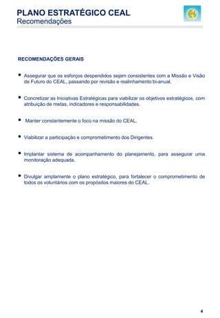 4
RECOMENDAÇÕES GERAIS
 Assegurar que os esforços despendidos sejam consistentes com a Missão e Visão
de Futuro do CEAL, passando por revisão e realinhamento bi-anual.
 Concretizar as Iniciativas Estratégicas para viabilizar os objetivos estratégicos, com
atribuição de metas, indicadores e responsabilidades.
 Manter constantemente o foco na missão do CEAL.
 Viabilizar a participação e comprometimento dos Dirigentes.
 Implantar sistema de acompanhamento do planejamento, para assegurar uma
monitoração adequada.
 Divulgar amplamente o plano estratégico, para fortalecer o comprometimento de
todos os voluntários com os propósitos maiores do CEAL.
PLANO ESTRATÉGICO CEAL
Recomendações
 