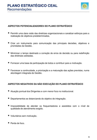 5
ASPECTOS POTENCIALIZADORES DO PLANO ESTRATÉGICO
 Permitir uma clara visão das diretrizes organizacionais e canalizar esforços para a
realização de objetivos predeterminados.
 Criar um instrumento para comunicação das principais decisões, objetivos e
prioridades da Gestão.
 Minimizar o tempo destinado a correção de erros de decisão ou para redefinição
das diretrizes adotadas.
 Fornecer uma base de participação de todos e contribuir para a motivação.
 Favorecer a continuidade, a priorização e a maturação das ações previstas, numa
abordagem integrada de Gestão.
ASPECTOS NEGATIVOS DA NÃO EXECUÇÃO DO PLANO ESTRATÉGICO
 Atuação pontual dos Dirigentes e com menor foco no institucional.
 Departamentos se distanciando do objetivo de integração.
 Impossibilidade de atender os frequentadores e assistidos com o nível de
qualidade de atendimento exigido.
 Voluntários sem motivação.
 Perda de foco.
PLANO ESTRATÉGICO CEAL
Recomendações
 