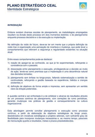 6
INTRODUÇÃO
Embora existam diversas escolas de planejamento, as metodologias empregadas
resultam na divisão deste processo em dois momentos distintos: o do planejamento
enquanto processo decisório e o da execução ou implantação.
Na definição da visão de futuro, deve-se ter em mente que a própria definição da
visão traz à organização uma percepção de incerteza e mudança, que pode levar a
comportamentos que reforcem a segurança e regularidade existentes na situação
atual.
Entre esses comportamentos pode-se destacar:
1) reação de apegar-se ao conhecido, ao que já foi experimentado, reforçando a
consistência com o passado;
2) dissociação entre planejamento e execução, privilegiando-se a decisão ao invés
da ação, tendo-se como premissa que a implantação é uma decorrência natural
das decisões tomadas;
3) planejamento sem ênfase no longo-prazo, faltando sistematização e sentido de
continuidade, reforçando a gestão baseada na experiência, hábitos e crenças
existentes; e
4) definição de objetivos de forma ampla e imprecisa, sem apresentar um sentido
claro da direção pretendida.
A questão central a ser enfrentada é a de enfatizar o alcance de resultados através
de um processo contínuo de planejamento, com correções de rumo periódicas,
gerando mudanças nas práticas de gestão e consequentemente na cultura
organizacional.
Esta abordagem permite conciliar planejamento e execução como processo
contínuo, a partir da elaboração de objetivos estratégicas de longo prazo,
desdobrados em iniciativas estratégicas e projetos setoriais, com suficiente grau de
flexibilidade para incorporar mudanças necessárias e, ao mesmo tempo, passíveis
de mensuração quanto a resultados, metas e prazos preestabelecidos.
PLANO ESTRATÉGICO CEAL
Identidade Estratégica
 
