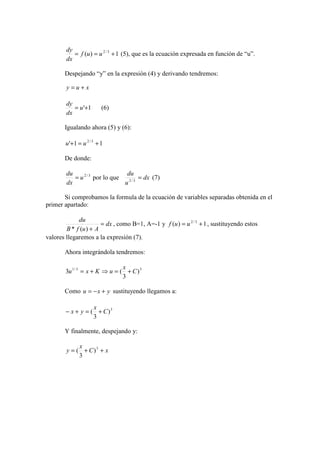 ( ) 1 = f u = u2 / 3 + 
dy 
dx 
(5), que es la ecuación expresada en función de “u”. 
Despejando “y” en la expresión (4) y derivando tendremos: 
y = u + x 
= u'+1 
dy 
dx 
(6) 
Igualando ahora (5) y (6): 
' 1 1 u + = u2 / 3 + 
De donde: 
du = u 
2 / 3 por lo que dx 
dx 
du = 2 / 3 (7) 
u 
Si comprobamos la formula de la ecuación de variables separadas obtenida en el 
primer apartado: 
dx 
du = 
* ( ) + 
B f u A 
, como B=1, A=-1 y ( ) 1 f u = u2 / 3 + , sustituyendo estos 
valores llegaremos a la expresión (7). 
Ahora integrándola tendremos: 
x 
u = x + K ⇒u = + 
1/ 3 3 ) 
3 ( C 
3 
Como u = -x + y sustituyendo llegamos a: 
3 ) 
x 
- x + y = + 
( C 
3 
Y finalmente, despejando y: 
C x 
x 
y = + 3 + ) 
3 
( 
 
