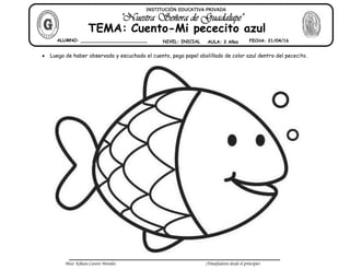 Miss: Kihara Cavero Morales ¡Triunfadores desde el principio!
Luego de haber observado y escuchado el cuento, pega papel abolillado de color azul dentro del pececito.
ALUMNO: ________________________ NIVEL: INICIAL AULA: 3 Años FECHA: 21/04/16
TEMA: Cuento-Mi pececito azul
INSTITUCIÓN EDUCATIVA PRIVADA