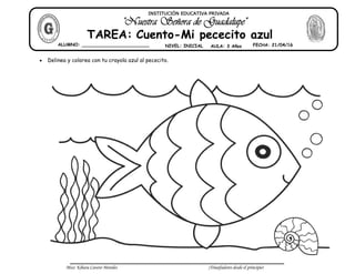 Miss: Kihara Cavero Morales ¡Triunfadores desde el principio!
Delinea y colorea con tu crayola azul al pececito.
ALUMNO: ________________________ NIVEL: INICIAL AULA: 3 Años FECHA: 21/04/16
TAREA: Cuento-Mi pececito azul
INSTITUCIÓN EDUCATIVA PRIVADA