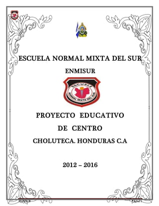 ENMISUR Página 1
ESCUELA NORMAL MIXTA DEL SUR
ENMISUR
PROYECTO EDUCATIVO
DE CENTRO
CHOLUTECA. HONDURAS C.A
2012 – 2016
 
