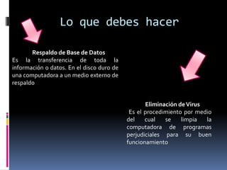 Lo que debes hacer
Respaldo de Base de Datos
Es la transferencia de toda la
información o datos. En el disco duro de
una computadora a un medio externo de
respaldo
Eliminación deVirus
Es el procedimiento por medio
del cual se limpia la
computadora de programas
perjudiciales para su buen
funcionamiento
 