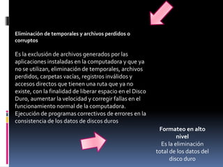 Formateo en alto
nivel
Es la eliminación
total de los datos del
disco duro
Eliminación de temporales y archivos perdidos o
corruptos
Es la exclusión de archivos generados por las
aplicaciones instaladas en la computadora y que ya
no se utilizan, eliminación de temporales, archivos
perdidos, carpetas vacías, registros inválidos y
accesos directos que tienen una ruta que ya no
existe, con la finalidad de liberar espacio en el Disco
Duro, aumentar la velocidad y corregir fallas en el
funcionamiento normal de la computadora.
Ejecución de programas correctivos de errores en la
consistencia de los datos de discos duros
 