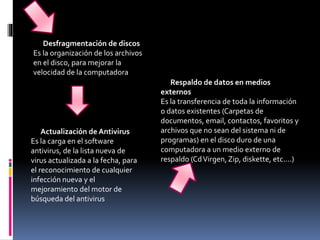 Desfragmentación de discos
Es la organización de los archivos
en el disco, para mejorar la
velocidad de la computadora
Actualización de Antivirus
Es la carga en el software
antivirus, de la lista nueva de
virus actualizada a la fecha, para
el reconocimiento de cualquier
infección nueva y el
mejoramiento del motor de
búsqueda del antivirus
Respaldo de datos en medios
externos
Es la transferencia de toda la información
o datos existentes (Carpetas de
documentos, email, contactos, favoritos y
archivos que no sean del sistema ni de
programas) en el disco duro de una
computadora a un medio externo de
respaldo (CdVirgen, Zip, diskette, etc.…)
 