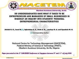 DO UNDERGRADUATES HAVE WHAT IT TAKES TO BE ENTREPRENEURS AND MANAGERS OF SMALL BUSINESSES IN NIGERIA? AN INQUIRY INTO STUDENTS’ PERSONAL ENTREPRENEURIAL CHARACTERISITICS   Afolabi O. O., Sanni M. [1] , Egbetokun A. A., Dada A. D., , Jesuleye O. A. and Siyanbola W. O.     [1]  Corresponding Author National Centre for Technology Management (NACETEM),  Federal Ministry of Science & Technology (FMST), Obafemi Awolowo University, Ile-Ife, Nigeria Paper presented at the 3 rd  SMU EDGE Conference in Singapore between 9 th  and 11 th  of July,2008 