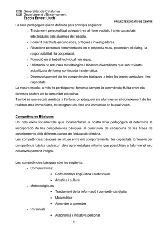 Generalitat de Catalunya 
Departament d’Ensenyament 
Escola Ernest Lluch 
PROJECTE EDUCATIU DE CENTRE 
La línia pedagògica queda definida pels principis següents: 
· Tractament personalitzat adequant-se al ritme evolutiu i a les capacitats 
intel.lectuals dels alumnes de l’escola. 
· Foment d’actituds encuriosides, crítiques i investigadores. 
· Relacions personals fonamentades en el respectu mutu, potenciant el diàleg, la 
responsabilitat i la cooperació. 
· Fomació en el treball individual i en equip. 
· Utilització de recursos metodològics i didàctics diversificats que són revisats i 
actualitzats de forma continuada i sistemàtica. 
· Desenvolupament de les competències bàsiques a totes les àrees curriculars i les 
- 11 - 
capacitats. 
La nostra escola, a més és participativa i fomenta sempre la convivència fluïda entre els 
diversos sectors de la comunitat educativa. 
També és una escola arrelada a l’entorn, on eduquem els alumnes en el coneixement de les 
realitats més immediates, tot integrant-los dins una comunitat en la qual viuen. 
Competències Bàsiques 
Un dels eixos fonamentals que fonamentaran la nostra línia pedagògica el determina la 
incorporació de les competències bàsiques al currículum de cadascuna de les àrees de 
coneixements dels diferents cursos de l’educació primària. 
Les competències bàsiques se situen entre els comportaments i les capacitats. Entenem per 
competència bàsica cadascun dels aprenentatges mínims que possibliten a l’alumne el seu 
desenvolupament integral. 
Les competències bàsiques són les següents: 
· Comunicatives: 
· Comunicativa lingüística i audiovisual 
· Artística i cultural 
· Metodològiques 
· Tractament de la informació i competència digital 
· Matemàtica 
· Aprendre a aprendre 
· Personals 
· Autonomia i iniciativa personal 
 