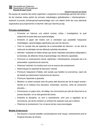 Generalitat de Catalunya 
Departament d’Ensenyament 
Escola Ernest Lluch 
PROJECTE EDUCATIU DE CENTRE 
Els equips de mestres del centre organitzen i programen la metodologia general del centre i 
de les diverses àrees partint de principis metodològics globalitzadors i interdisciplinaris i 
entenent el procés d’ensenyament-aprenentatge com una relació entre els nous elements 
cognoscitius que proporcionen a l’alumne i allò que l’alumne ja sap. 
- 13 - 
Principis metodològics 
· Fomentar en l’alumne una actitud curiosa, crítica i investigadora, la qual 
esdevindrà la base dels seus aprenentatges. 
· Entendre el paper del mestre com a orientador que possibilita l’adquisició 
d’estratègies i aprenentatges significatius per part de l’alumne. 
· Tenir en compte tots els aspectes de la personalitat de l’alumne i no tan sols la 
instrucció en plantejar-nos les diferents activitats educatives. 
· Admetre i respectar al mateix temps que donar respostes educatives adequades a 
la diversitat, els diferents ritmes d’aprenentatge i les diferents capactitats. 
· Promoure un ensenyament raonat, significatiu i interdiscplinari, enriquidor per a la 
personalitat i experiència de l’alumne. 
· Potenciar l’activitat i la iniciativa tant com la recerca del coneixement. 
· Desenvolupar la capacitat de discussió i decisió. 
· Promoure l’adquisició d’hàbits, tant socials que faciliten la convivència, copm els 
de treball que afavoreixen l’autonomia de l’alumne. 
· Promoure l’aprendre a aprendre. 
· Mantenir un estret contacte amb els pares dels alumnes per tal de seguir escola i 
família en la mateixa línia educativa: entrevistes, reunions, carta de compromís 
educatiu.... 
· Promocionar un paper actiu, de diàleg i de comunicació per part de l’alumnat en el 
procés educatiu i en la vida general del centre. 
· Entendre la disciplina, no com a autoritarisme, sinó com a regulador de la 
convivència, per tal de mantenir un ambient de respecte mutu per a tothom. 
· Potenciar el coneixement, l’ús i el servei de les noves tecnologies. 
Models d’intervenció 
· Els docents a l’escola treballen coordinadament amb l’equip i coherentment amb el 
Projecte Educatiu de Centre. 
 