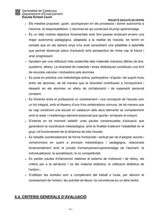 Generalitat de Catalunya 
Departament d’Ensenyament 
Escola Ernest Lluch 
PROJECTE EDUCATIU DE CENTRE 
· Els mestres proposen, guien, acompanyen en els processos i donen autonomia a 
l’alumne, el responsabilitzen. L’alumnes és qui construeix el propi aprenentatge. 
· És un dels nostres objectius fonamentals anar fent passes endavant envers una 
major autonomia pedagògica, adaptada a la realitat de l’escola, tot tenint en 
compte que en els darrers anys s’ha anat consolidant una establitat d eplantilla 
que permet dissenyar plans d’actuació amb perspectiva de mires cap al futura i 
anar progressant. 
· Apostem per una utilització més sostenible dels materials impresos (llibres de text, 
quaderns, altres). La diversitat de materials i eines didàctiques constitueix una font 
de recursos valuosa i motivadora pels alumnes. 
· Es posa en pràctica una metodologia activa, participativa i d’ajuda i de suport mutu 
entre els alumnes, de tal manera que la diversitat contribueixi a l’enriquiment i 
desperti en els alumnes un afany de col.laboració i de superació personal 
constant. 
· Es fomenta entre el professorat un coneixement i una concepció de l’escola com 
un tot integrat, amb el disseny d’una línia vertebradora comuna, de tal manera que 
es vagi construint una escola on cadascun dels seus elements es compelementi 
amb la resta i n’esdevingui element essencial que aporta i enriqueix el conjunt. 
· S’intenta en tot moment establir unes pautes consensuades d’actuació que 
garanteixin la coordinació metodològica, amb la finalitat d’afavorir l’estabilitat en el 
grup i el funcionament de la dinàmica de tota l’escola. 
· Es treballa coordinadament de forma horitzontal i vertical per tal d’adoptar acords i 
compromisos en quant a principis metodològics i pedagògics, relacionats 
fonamentalment amb el procés d’ensenyament-aprenentatge de l’alumant, la 
individualització, la socialització, la no competitivitat. 
· Es pacten pautes d’intervenció relatives al sistema de motivació i de reforç, els 
criteris per a la sel.lecció í ús del material didàctica, la utilització didàctica de 
l’entorn... 
· S’utilitzen les sortides com a complement del treball a l’aula, per afavorir el 
coneixement de l’entorn, les activitat de lleure i la convivència en un altre àmbit. 
6.4. CRITERIS GENERALS D’AVALUACIÓ 
- 14 - 
 