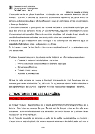 Generalitat de Catalunya 
Departament d’Ensenyament 
Escola Ernest Lluch 
PROJECTE EDUCATIU DE CENTRE 
L’avaluació ha de ser global i contínua i contemplar els tres moments avaluatius (inicial, 
formatiu i sumatiu). La finalitat de l’avaluació és millorar la intervenció educativa. Haurà de 
ser coneguda i coordinada per tot el professorat i haurà d’estar inclosa en les programacions 
o dissenys d’activitats. 
L’avaluació fomentarà la participació de l’alumnat incloent el coneixement explícit per part 
seva dels criteris de correcció. Tindrà un caràcter formatiu, regulador i orientador del procés 
d’ensenyament-aprenentatge. Haurà de permetre identificar què s’aprèn i com s’aprèn en 
relació als referents normatius i en relació al punt incial on es trobava l’alumnat. 
S’avaluarà el grau d’assoliment dels continguts i es contemplaran els diferents tipus de 
capactiats i habilitats de totes i cadascuna de les àrees. 
Es tindran en compte l’actitud, l’esforç i les normes relacionades amb la convivència en cada 
una de les àrees. 
S’utilitzen diversos instruments d’avaluació per tal d’obtenir les informacions necessàries: 
· Observació sistematizada individual i col.lectiva 
· Proves individuals orals i escrites i de diferents tipologies 
· Converses col.lectives 
· Treballs d’aula i a casa 
· Activitats autocorrectives 
Al final de cada trimestre es reuneix la Comissió d’Avaluació del nivell forada per tots els 
mestres que atenen el nivell i la Cap d’Estudis. En aquestes reunions s’anAlitza l’evoluació 
dels aprenentatges de l’alumnat i es prenen mesures necessàries d’adaptació i de reforç. 
7. TRACTAMENT DE LES LLENGÜES 
PROJECTE LINGÜÍSTIC-La 
llengua vehicular i d’aprenentatge és el català, per tant l’alumnat farà l’aprenentatge de la 
lectura i l’escriptura en aquesta llengua. També serà la llengua pròpia en tots els actes 
acadèmics i administratius i culturals que es realitzin en l’àmbit escolar. En qualsevol cas es 
respectaran els drets individuals. 
En el Projecte Lingüístic es concreta a partir de la realitat sociolingüística de l’entorn i 
d’acord amb el règim lingüístic del sistema educatiu establert a les lleis i poder articular el 
- 15 - 
 