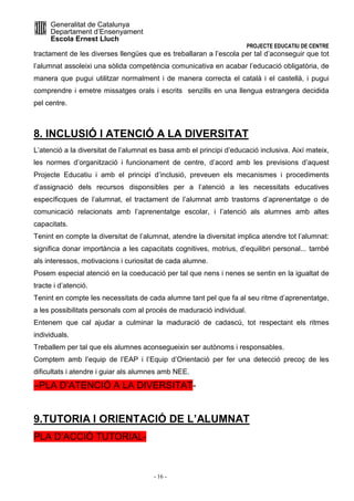 Generalitat de Catalunya 
Departament d’Ensenyament 
Escola Ernest Lluch 
PROJECTE EDUCATIU DE CENTRE 
tractament de les diverses llengües que es treballaran a l’escola per tal d’aconseguir que tot 
l’alumnat assoleixi una sòlida competència comunicativa en acabar l’educació obligatòria, de 
manera que pugui utilitzar normalment i de manera correcta el català i el castellà, i pugui 
comprendre i emetre missatges orals i escrits senzills en una llengua estrangera decidida 
pel centre. 
8. INCLUSIÓ I ATENCIÓ A LA DIVERSITAT 
L’atenció a la diversitat de l’alumnat es basa amb el principi d’educació inclusiva. Així mateix, 
les normes d’organització i funcionament de centre, d’acord amb les previsions d’aquest 
Projecte Educatiu i amb el principi d’inclusió, preveuen els mecanismes i procediments 
d’assignació dels recursos disponsibles per a l’atenció a les necessitats educatives 
específicques de l’alumnat, el tractament de l’alumnat amb trastorns d’aprenentatge o de 
comunicació relacionats amb l’aprenentatge escolar, i l’atenció als alumnes amb altes 
capacitats. 
Tenint en compte la diversitat de l’alumnat, atendre la diversitat implica atendre tot l’alumnat: 
significa donar importància a les capacitats cognitives, motrius, d’equilibri personal... també 
als interessos, motivacions i curiositat de cada alumne. 
Posem especial atenció en la coeducació per tal que nens i nenes se sentin en la igualtat de 
tracte i d’atenció. 
Tenint en compte les necessitats de cada alumne tant pel que fa al seu ritme d’aprenentatge, 
a les possibilitats personals com al procés de maduració individual. 
Entenem que cal ajudar a culminar la maduració de cadascú, tot respectant els ritmes 
individuals. 
Treballem per tal que els alumnes aconsegueixin ser autònoms i responsables. 
Comptem amb l’equip de l’EAP i l’Equip d’Orientació per fer una detecció precoç de les 
dificultats i atendre i guiar als alumnes amb NEE. 
–PLA D’ATENCIÓ A LA DIVERSITAT- 
9.TUTORIA I ORIENTACIÓ DE L’ALUMNAT 
PLA D’ACCIÓ TUTORIAL- 
- 16 - 
 