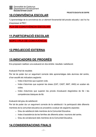 Generalitat de Catalunya 
Departament d’Ensenyament 
Escola Ernest Lluch 
PROJECTE EDUCATIU DE CENTRE 
10.CONVIVÈNCIA ESCOLAR 
“L’aprenentatge de la convivència és un element fonamental del procés educatiu i així ho ha 
d’expressar el PEC”. 
PLA DE CONVIVÈNCIA ESCOLAR- 
11.PARTICIPACIÓ ESCOLAR 
NOFC I PLA DE CONVIVÈNCIA- 
12.PROJECCIÓ EXTERNA 
13.INDICADORS DE PROGRÉS 
Ens proposem realitzar una avaluació en dos àmbits: resultats i satisfacció 
Avaluació final de resultats 
Per tal de poder dur un seguiment correcte dels aprenentatges dels alumnes del centre, 
s’han escollit els indicadors següents: 
· Index d’alumnes que superen cicle. 
· Index d’alumnes que superen les àrees (CAT, CAST, MAT, ANG) en acabar els 
- 17 - 
cicles. 
· Index d’alumnes que superen les provés d’avaluació diagnòstica de 5è i les 
competències bàsiques de 6è. 
Avaluació del grau de satisfacció 
Per tal de poder dur un seguiment correcte de la satisfacció i la participació dels diferents 
membres de la comunitat educativa es procedirà a avaluar els següents aspectes: 
· Grau de satisfacció dels membres de la Comunitat Educativa. 
· Index d’assistència de les famílies als diferents actes i reunions del centre. 
· Grau de col.laboració dels membres de la Comunitat Educativa. 
14.CONSIDERACIONS FINALS 
 
