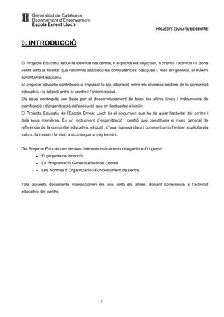 Generalitat de Catalunya 
Departament d’Ensenyament 
Escola Ernest Lluch 
PROJECTE EDUCATIU DE CENTRE 
- 2 - 
0. INTRODUCCIÓ 
El Projecte Educatiu recull la identitat del centre, n’explicita els objectius, n’orienta l’activitat i li dóna 
sentit amb la finalitat que l’alumnat assoleixi les competències bàsiques i, més en general, el màxim 
aprofitament educatiu. 
El projecte educatiu contribueix a impulsar la col.laboració entre els diversos sectors de la comunitat 
educativa i la relació entre el centre i l’entorn social. 
Els seus continguts són base per al desenvolupament de totes les altres línies i instruments de 
planificació i d’organització del’execució que en l’actualitat s’iniciïn. 
El Projecte Educatiu de l’Escola Ernest Lluch és el document que ha de guiar l’activitat del centre i 
dels seus membres. És un instrument d’organització i gestió que constitueix el marc general de 
referència de la comunitat educativa, el qual , d’una manera clara i coherent amb l’entorn explicita els 
valors, la missió i la visió a aconseguir a mig termini. 
Del Projecte Educatiu en dervien diferents instruments d’organització i gestió: 
· El projecte de direcció. 
· La Programació General Anual de Centre 
· Les Normes d’Organització i Funcionament de centre 
Tots aquests documents interaccionen els uns amb els altres, donant coherència a l’activitat 
educativa del centre. 
 
