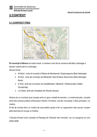 Generalitat de Catalunya 
Departament d’Ensenyament 
Escola Ernest Lluch 
PROJECTE EDUCATIU DE CENTRE 
- 4 - 
2.CONTEXT 
2.1.CONTEXT FÍSIC 
El municipi d’Abrera es troba situat a l’extrem nord de la comarca del Baix Llobregat a 
banda i banda del riu Llobregat. 
Abrera limita : 
· Al Nord , amb el municipi d’Olesa de Montserrat i Esparreguera (Baix llobregat) 
· Al Sud , amb els minicipis de Martorell i Sant Esteve Sesrovires (Baix llobregat 
Nord) 
· A l’Est, amb els municipis de Castellbisbal, Ullestrell i Viladecavalls (Vallès 
Occidental) 
· I a l’Oest, amb els Hostalets de Pierola (Anoia) 
Abrera és un municipi que compta amb un gran ventall de serveis i, a nivell educatiu: compta 
amb tres centres públics d’Educació Infantil i Primària, una llar municipal, 2 llars privades i un 
institut. 
El fet de només tenir un institut de secundària ajuda a fer un seguiment més acurat i proper 
dels alumnes en el pas a l’Institut. 
L’Escola Ernest Lluch situada al Passeig de l’Estació del municipi i es va inaugurar el curs 
2005-2006 
 
