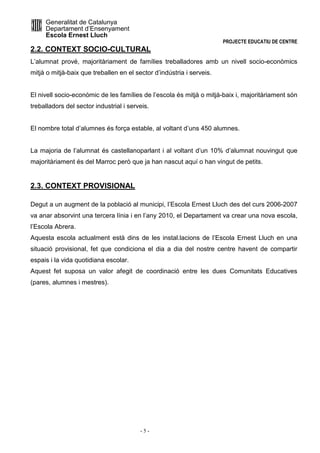 Generalitat de Catalunya 
Departament d’Ensenyament 
Escola Ernest Lluch 
PROJECTE EDUCATIU DE CENTRE 
2.2. CONTEXT SOCIO-CULTURAL 
L’alumnat prové, majoritàriament de famílies treballadores amb un nivell socio-econòmics 
mitjà o mitjà-baix que treballen en el sector d’indústria i serveis. 
El nivell socio-econòmic de les famílies de l’escola és mitjà o mitjà-baix i, majoritàriament són 
treballadors del sector industrial i serveis. 
El nombre total d’alumnes és força estable, al voltant d’uns 450 alumnes. 
La majoria de l’alumnat és castellanoparlant i al voltant d’un 10% d’alumnat nouvingut que 
majoritàriament és del Marroc però que ja han nascut aquí o han vingut de petits. 
- 5 - 
2.3. CONTEXT PROVISIONAL 
Degut a un augment de la població al municipi, l’Escola Ernest Lluch des del curs 2006-2007 
va anar absorvint una tercera línia i en l’any 2010, el Departament va crear una nova escola, 
l’Escola Abrera. 
Aquesta escola actualment està dins de les instal.lacions de l’Escola Ernest Lluch en una 
situació provisional, fet que condiciona el dia a dia del nostre centre havent de compartir 
espais i la vida quotidiana escolar. 
Aquest fet suposa un valor afegit de coordinació entre les dues Comunitats Educatives 
(pares, alumnes i mestres). 
 