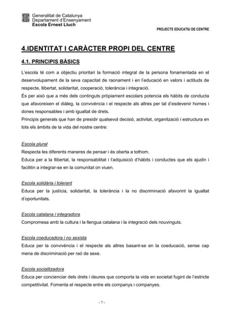 Generalitat de Catalunya 
Departament d’Ensenyament 
Escola Ernest Lluch 
PROJECTE EDUCATIU DE CENTRE 
4.IDENTITAT I CARÀCTER PROPI DEL CENTRE 
4.1. PRINCIPIS BÀSICS 
L’escola té com a objectiu prioritari la formació integral de la persona fonamentada en el 
desenvolupament de la seva capacitat de raonament i en l’educació en valors i actituds de 
respecte, llibertat, solidaritat, cooperació, tolerància i integració. 
És per això que a més dels continguts pròpiament escolars potencia els hàbits de conducta 
que afavoreixen el diàleg, la convivència i el respecte als altres per tal d’esdevenir homes i 
dones responsables i amb igualtat de drets. 
Principis generals que han de presidir qualsevol decisió, activitat, organització i estructura en 
tots els àmbits de la vida del nostre centre: 
Escola plural 
Respecta les diferents maneres de pensar i és oberta a tothom. 
Educa per a la llibertat, la responsabilitat i l’adquisició d’hàbits i conductes que els ajudin i 
facilitin a integrar-se en la comunitat on viuen. 
Escola solidària i tolerant 
Educa per la justícia, solidaritat, la tolerància i la no discriminació afavorint la igualtat 
d’oportunitats. 
Escola catalana i integradora 
Compromesa amb la cultura i la llengua catalana i la integració dels nouvinguts. 
Escola coeducadora i no sexista 
Educa per la convivència i el respecte als altres basant-se en la coeducació, sense cap 
mena de discriminació per raó de sexe. 
Escola socialitzadora 
Educa per concienciar dels drets i deures que comporta la vida en societat fugint de l’estricte 
competitivitat. Fomenta el respecte entre els companys i companyes. 
- 7 - 
 
