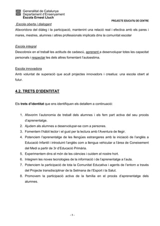 Generalitat de Catalunya 
Departament d’Ensenyament 
Escola Ernest Lluch 
PROJECTE EDUCATIU DE CENTRE 
Escola oberta i dialogant 
Afavoridora del diàleg i la participació, mantenint una relació real i efectiva amb els pares i 
mares, mestres, alumnes i altres professionals implicats dins la comunitat escolar 
Escola integral 
Descobreix en el treball les actituds de cadascú, aprenent a desenvolupar totes les capacitat 
personals i respectar les dels altres fomentant l’autoestima. 
Escola innovadora 
Amb voluntat de superació que acull projectes innovadors i creatius: una escola obert al 
futur. 
- 8 - 
4.2. TRETS D’IDENTITAT 
Els trets d’identitat que ens identifiquen els detallem a continuació: 
1. Afavorim l’autonomia de treball dels alumnes i els fem part activa del seu procés 
d’aprenentatge. 
2. Ajudem als alumnes a desenvolupar-se com a persones. 
3. Fomentem l’hàbit lector i el gust per la lectura amb l’Aventura de llegir. 
4. Potenciem l’aprenentatge de les llengües estrangeres amb la iniciació de l’anglès a 
Educació Infantil i introduint l’anglès com a llengua vehicular a l’àrea de Coneixement 
del Medi a partir de 3r d’Educació Primària. 
5. Experimentem dins el món de les ciències i cuidem el nostre hort. 
6. Integrem les noves tecnologies de la informació i de l’aprenentatge a l’aula. 
7. Potenciem la participació de tota la Comunitat Educativa i agents de l’entorn a través 
del Projecte transdisciplinar de la Setmana de l’Esport i la Salut. 
8. Promovem la participació activa de la família en el procés d’aprenentatge dels 
alumnes. 
 
