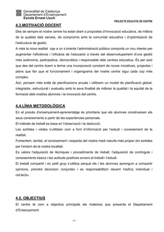 Generalitat de Catalunya 
Departament d’Ensenyament 
Escola Ernest Lluch 
PROJECTE EDUCATIU DE CENTRE 
4.3.MOTIVACIÓ DOCENT 
Des de sempre el nostre centre ha estat obert a propostes d’innvocació educativa, de millora 
de la qualitat dels serveis, de compromís amb la comunitat educativa i d’optimització de 
l’estructura de gestió. 
A més la nova realitat cap a on s’orienta l’administració pública comporta un nou interès per 
augmentar l’eficiència i l’eficàcia de l’educació a través del desenvolupament d’una gestió 
més autònoma, participativa, democràtica i responsable dels centres educatius. És per això 
que des del centre duem a terme una incorporació constant de noves iniciatives, projectes i 
plans que fan que el funcionament i organigrama del nostre centre sigui cada cop més 
complex. 
Així, pensem més enllà de planificacions anuals i utilitzem un model de planificació global, 
integrador, estructurat i avaluatiu amb la seva finalitat de millorar la qualitat i la equitat de la 
formació dels nostres alumnes i la innovació del centre. 
4.4.LÍNIA METODOLÒGICA 
En el procés d’ensenyament-aprenentatge és prioritaria que els alumnes construeixen els 
seus coneixements a partir de les experiències personals. 
El mètode de treball es basa en l’observació i la deducció. 
Les sortides i visites s’utilitzen com a font d’informació per l’estudi i coneixement de la 
realitat. 
Fomentem, també, el coneixement i respecte del nostre medi naturla més proper am sortides 
per l’entorn de la nostra localitat. 
Es valora l’adquisició de tècniques i procediments de treball, l’adquisició de continguts i 
coneixements bàsics i les actituds positives envers el treball i l’estudi. 
El treball compartit i en petit grup s’utilitza perquè els i les alumnes aprenguin a compartir 
opinions, prendre decicison conjuntes i es responsabilitzin davant l’esforç individual i 
col.lectiu. 
4.5. OBJECTIUS 
El centre té com a objectius principals els mateixos que presenta el Departament 
d’Ensenyament: 
- 9 - 
 
