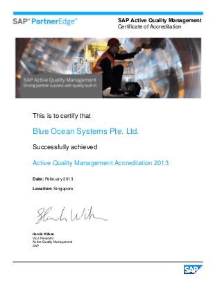 SAP Active Quality Management
                            Certificate of Accreditation




This is to certify that

Blue Ocean Systems Pte. Ltd.
Successfully achieved

Active Quality Management Accreditation 2013

Date: February 2013

Location: Singapore




Henrik Wilken
Vice President
Active Quality Management
SAP
 