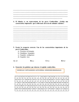 ……………………………………………………………………………………………
……………………………………………………………………………………………
……………………………………………………………………………………………
……………………………………………………………………………………………
…………………………………………………………………………………..
4. El tiburón es un representante de los peces Condrycthios. ¿Señala una
característica importante que le diferencie del resto de animales marinos?
……………………………………………………………………………………………
……………………………………………………………………………………………
……………………………………………………………………………………………
……………………………………………………………………………………………
……………………………………………………………………………………………
……………………………………………………………………………………………
……………………………………………………………………………………………
………………………………………
5. Escoje la respuesta correcta: Una de las características importantes de los
peces Condrycthios
a) Presencia de branquias
b) Hendiduras branquiales
c) Esqueleto cartilaginoso
d) Esqueleto óseo
A) a,b B) a,c C) b,c D) b,d
6. Encuentra las palabras que abarcan el capítulo condrycthios.
E A G G Y H Y U J I K O C K O K L L L P O
G Y I I O P L P L L L U A H H J U I K L O
J K I K N H H H J A H J R K K M N B V B E
S S D E F R G G S A A A T X X X Y Y Y Y H
B V C D G H J R J K K L I P O I K L I K L
ESPIRÁCULO- CARTILAGINOSO- ALETA DORSAL- HENDIDURASBRANQUIALES
 