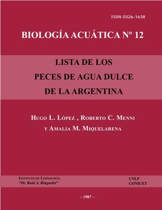 ISSN 0326-1638



 BIOLOGÍA ACUÁTICA Nº 12

                    LISTA DE LOS
        PECES DE AGUA DULCE
              DE LA ARGENTINA


      HUGO L. LÓPEZ , ROBERTO C. MENNI
              Y   AMALIA M. MIQUELARENA




INSTITUTO DE LIMNOLOGÍA                      UNLP
“Dr. Raúl A. Ringuelet”                      CONICET


                           – 1987 –
 