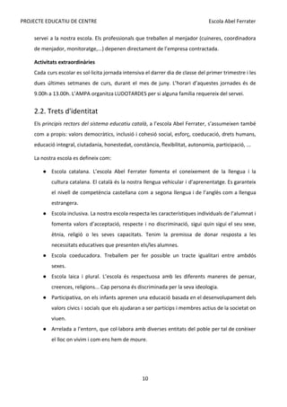 PROJECTE EDUCATIU DE CENTRE Escola Abel Ferrater
servei a la nostra escola. Els professionals que treballen al menjador (cuineres, coordinadora
de menjador, monitoratge,...) depenen directament de l’empresa contractada.
Activitats extraordinàries
Cada curs escolar es sol·licita jornada intensiva el darrer dia de classe del primer trimestre i les
dues últimes setmanes de curs, durant el mes de juny. L’horari d’aquestes jornades és de
9.00h a 13.00h. L’AMPA organitza LUDOTARDES per si alguna família requereix del servei.
2.2. Trets d'identitat
Els ​
principis rectors del sistema educatiu català​
, a l’escola Abel Ferrater, s’assumeixen també
com a propis: valors democràtics, inclusió i cohesió social, esforç, coeducació, drets humans,
educació integral, ciutadania, honestedat, constància, flexibilitat, autonomia, participació, ...
La nostra escola es defineix com:
● Escola catalana. L’escola Abel Ferrater fomenta el coneixement de la llengua i la
cultura catalana. El català és la nostra llengua vehicular i d’aprenentatge. Es garanteix
el nivell de competència castellana com a segona llengua i de l’anglès com a llengua
estrangera.
● Escola inclusiva. La nostra escola respecta les característiques individuals de l’alumnat i
fomenta valors d’acceptació, respecte i no discriminació, sigui quin sigui el seu sexe,
ètnia, religió o les seves capacitats. Tenim la premissa de donar resposta a les
necessitats educatives que presenten els/les alumnes.
● Escola coeducadora. Treballem per fer possible un tracte igualitari entre ambdós
sexes.
● Escola laica i plural. L’escola és respectuosa amb les diferents maneres de pensar,
creences, religions... Cap persona és discriminada per la seva ideologia.
● Participativa, on els infants aprenen una educació basada en el desenvolupament dels
valors cívics i socials que els ajudaran a ser partícips i membres actius de la societat on
viuen.
● Arrelada a l’entorn, que col·labora amb diverses entitats del poble per tal de conèixer
el lloc on vivim i com ens hem de moure.
10
 