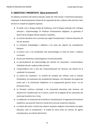 PROJECTE EDUCATIU DE CENTRE Escola Abel Ferrater
3. OBJECTIUS i PRIORITATS (Què pretenem?)
Els objectius prioritaris del sistema educatiu català són l'èxit escolar i l'excel·lència educativa,
mitjançant el desenvolupament màxim de les capacitats de tots i cadascun dels alumnes. Hem
de tenir en compte els següents aspectes:
● El català, com a llengua pròpia de Catalunya, serà la llengua emprada com a llengua
vehicular i d'aprenentatge. En finalitzar l'ensenyament obligatori, es garanteix el
domini de les llengües oficials catalana i castellana.
● La inclusió educativa com a principi que regeix l’escolarització i l’atenció educativa de
tots els alumnes.
● La innovació metodològica i didàctica a les aules per adquirir les competències
bàsiques.
● La lectura com a eix vertebrador dels aprenentatges en totes les àrees i matèries
curriculars.
● Accions per dinamitzar el plurilingüisme i la interculturalitat.
● La personalització de l’aprenentatge per atendre les necessitats i característiques
individuals de tots i cadascun dels alumnes.
● L'emprenedoria com a eina per l'autoconeixement de l'alumne, per afavorir-ne la
creativitat i la innovació.
● La cultura de l'avaluació i la rendició de comptes per millorar, amb un sistema
d'indicadors, les avaluacions de competències bàsiques i els indicadors de progrés del
centre per a la priorització d'objectius en la programació general anual i en els
processos d'aula.
● La formació contínua orientada a les necessitats educatives dels alumnes, tot
afavorint-ne l'autoformació en el centre a partir de la diagnosi de les necessitats del
centre per transferir-les a l'aula.
● La implicació i el compromís de la família en l'escolarització i el seguiment de l'evolució
acadèmica i personal de l'alumne a través de la carta de compromís educatiu.
● La relació del centre i l'entorn per afavorir respostes integrals i comunitàries als reptes
educatius amb la col·laboració i el treball en xarxa entre els centres, els agents
socioeducatius, les entitats del territori.
11
 