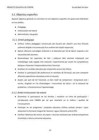 PROJECTE EDUCATIU DE CENTRE Escola Abel Ferrater
3.1. Objectius específics
Aquests objectius generals es concreten en uns objectius específics els quals estan distribuïts
en tres àmbits:
● Pedagògic
● Institucional i de relació
● Administratiu i de gestió.
3.1.1. Àmbit pedagògic
● Unificar criteris pedagògics consensuats pel claustre per afavorir una línia d’escola
coherent dirigida a la consecució d’un ambient de treball respectuós.
● Aplicar diferents estratègies d’atenció a la diversitat per tal de donar resposta a les
necessitats dels alumnes.
● Desenvolupar les capacitats de tots i cadascun dels alumnes mitjançant una
metodologia cada vegada més vivencial i experimental per assolir les competències
bàsiques i fomentar l'emprenedoria entre l’alumnat.
● Analitzar els resultats educatius per emprendre accions de millora.
● Facilitar la participació del professorat en activitats de formació, així com compartir
diferents experiències educatives entre el claustre.
● Assolir, per part de tot l’alumnat, un bon nivell de comprensió i d’expressió oral i
escrita, d’agilitat en l’ús d’estratègies i instruments de càlcul i en la resolució de
problemes, i d’autonomia en l’aprenentatge.
3.1.2. Àmbit institucional i de relació
● Dinamitzar la participació de les famílies i mantenir un clima de participació i
col·laboració amb l’AMPA per tal que reverteixi en la millora i qualitat de
l’ensenyament.
● Participar en els programes i projectes educatius d’altres entitats sempre i quan
afavoreixin la formació integral de l’alumne i siguin coherents amb el PEC.
● Facilitar l’obertura del centre, els espais i recursos necessaris per al desenvolupament
d’activitats a tota la comunitat educativa.
12
 