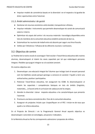 PROJECTE EDUCATIU DE CENTRE Escola Abel Ferrater
● Impulsar models de convivència basats en la diversitat i en el respecte a la igualtat de
drets i oportunitats entre l’alumnat.
3.1.3. Àmbit administratiu i de gestió
● Gestionar els recursos econòmics amb claredat, transparència i eficàcia,
● Impulsar mètodes i instruments que permetin desenvolupar els canals de comunicació
externs i interns
● Optimitzar els espais del centre i els recursos materials i tecnològics disponibles entre
tots els membres de la comunitat educativa establint protocols de bon ús.
● Sistematitzar les reunions de treball entre els docents per seguir una línia d’escola.
● Vetllar per l’eficiència i l’eficàcia de les diferents reunions i comissions.
3.2. Objectius de centre
La finalitat de la nostra escola és aconseguir l’èxit escolar i l’excel·lència educativa dels nostres
alumnes, desenvolupant al màxim les seves capacitats per tal que esdevinguin persones
íntegres i flexibles que puguin integrar-se a la societat canviant.
Els nostres objectius són:
1. Desenvolupar una educació integral de l’alumne que inclogui tant el vessant personal
com les habilitats socials perquè aprengui a conviure en societat i l’ajudin a tenir una
actitud activa, positiva i participativa.
2. Potenciar l'excel·lència educativa, tot assegurant les CCBB. Es desenvoluparan al
màxim les capacitats i competències bàsiques en tots els àmbits (lingüístic,
matemàtic,...) d’acord amb el currículum de cadascuna de les etapes.
3. Atendre la diversitat i donar resposta educativa a les característiques que presenta
l’alumnat.
4. Promoure una bona convivència dins i fora de la comunitat educativa.
5. Assegurar els projectes iniciats que s’especifiquen en el PEC i iniciar-ne de nous que
ajudin a la millora educativa.
En el Projecte de Direcció i en la Programació General Anual aquests objectius es
desenvolupen i concreten en estratègies, actuacions i indicadors.
En la Memòria Anual es fan les corresponents valoracions i propostes de millora.
13
 