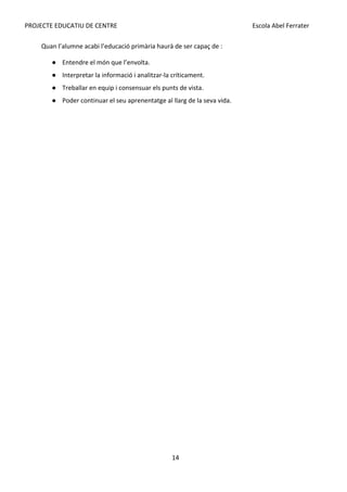 PROJECTE EDUCATIU DE CENTRE Escola Abel Ferrater
Quan l’alumne acabi l’educació primària haurà de ser capaç de :
● Entendre el món que l’envolta.
● Interpretar la informació i analitzar-la críticament.
● Treballar en equip i consensuar els punts de vista.
● Poder continuar el seu aprenentatge al llarg de la seva vida.
14
 