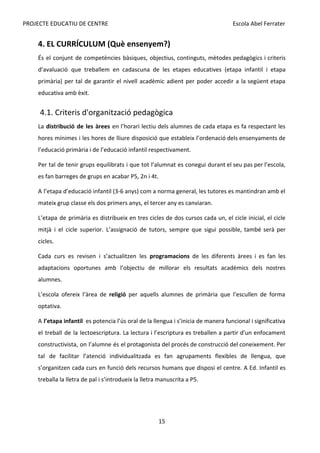 PROJECTE EDUCATIU DE CENTRE Escola Abel Ferrater
4. EL CURRÍCULUM (Què ensenyem?)
És el conjunt de competències bàsiques, objectius, continguts, mètodes pedagògics i criteris
d’avaluació que treballem en cadascuna de les etapes educatives (etapa infantil i etapa
primària) per tal de garantir el nivell acadèmic adient per poder accedir a la següent etapa
educativa amb èxit.
4.1. Criteris d'organització pedagògica
La ​
distribució de les àrees en l’horari lectiu dels alumnes de cada etapa es fa respectant les
hores mínimes i les hores de lliure disposició que estableix l’ordenació dels ensenyaments de
l’educació primària i de l’educació infantil respectivament.
Per tal de tenir grups equilibrats i que tot l’alumnat es conegui durant el seu pas per l’escola,
es fan barreges de grups en acabar P5, 2n i 4t.
A l’etapa d’educació infantil (3-6 anys) com a norma general, les tutores es mantindran amb el
mateix grup classe els dos primers anys, el tercer any es canviaran.
L’etapa de primària es distribueix en tres cicles de dos cursos cada un, el cicle inicial, el cicle
mitjà i el cicle superior. L’assignació de tutors, sempre que sigui possible, també serà per
cicles.
Cada curs es revisen i s’actualitzen les ​
programacions de les diferents àrees i es fan les
adaptacions oportunes amb l’objectiu de millorar els resultats acadèmics dels nostres
alumnes.
L’escola ofereix l’àrea de ​
religió per aquells alumnes de primària que l’escullen de forma
optativa.
A ​
l’etapa infantil es potencia l’ús oral de la llengua i s’inicia de manera funcional i significativa
el treball de la lectoescriptura. La lectura i l’escriptura es treballen a partir d’un enfocament
constructivista, on l’alumne és el protagonista del procés de construcció del coneixement. Per
tal de facilitar l’atenció individualitzada es fan agrupaments flexibles de llengua, que
s’organitzen cada curs en funció dels recursos humans que disposi el centre. A Ed. Infantil es
treballa la lletra de pal i s’introdueix la lletra manuscrita a P5.
15
 