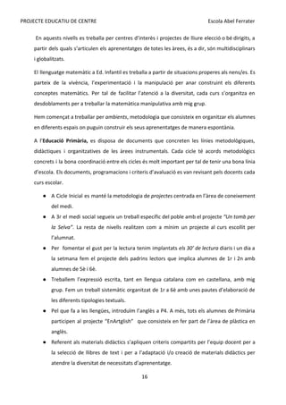 PROJECTE EDUCATIU DE CENTRE Escola Abel Ferrater
En aquests nivells es treballa per centres d’interès i projectes de lliure elecció o bé dirigits, a
partir dels quals s’articulen els aprenentatges de totes les àrees, és a dir, són multidisciplinars
i globalitzats.
El llenguatge matemàtic a Ed. Infantil es treballa a partir de situacions properes als nens/es. Es
parteix de la vivència, l’experimentació i la manipulació per anar construint els diferents
conceptes matemàtics. Per tal de facilitar l’atenció a la diversitat, cada curs s’organitza en
desdoblaments per a treballar la matemàtica manipulativa amb mig grup.
Hem començat a treballar per ​
ambients​
, metodologia que consisteix en organitzar els alumnes
en diferents espais on puguin construir els seus aprenentatges de manera espontània.
A l’​
Educació Primària, es disposa de documents que concreten les línies metodològiques,
didàctiques i organitzatives de les àrees instrumentals. Cada cicle té acords metodològics
concrets i la bona coordinació entre els cicles és molt important per tal de tenir una bona línia
d’escola. Els documents, programacions i criteris d’avaluació es van revisant pels docents cada
curs escolar.
● A Cicle Inicial es manté la metodologia de ​
projectes centrada en l’àrea de coneixement
del medi.
● A 3r el medi social segueix un treball específic del poble amb el projecte ​
“Un tomb per
la Selva”​
. La resta de nivells realitzen com a mínim un projecte al curs escollit per
l’alumnat.
● Per fomentar el gust per la lectura tenim implantats ​
els 30’ de lectura diaris i un dia a
la setmana fem el projecte dels padrins lectors que implica alumnes de 1r i 2n amb
alumnes de 5è i 6è.
● Treballem l’expressió escrita, tant en llengua catalana com en castellana, amb mig
grup. Fem un treball sistemàtic organitzat de 1r a 6è amb unes pautes d’elaboració de
les diferents tipologies textuals.
● Pel que fa a les llengües, introduïm l’anglès a P4. A més, tots els alumnes de Primària
participen al projecte “EnArtglish” que consisteix en fer part de l’àrea de plàstica en
anglès.
● Referent als materials didàctics s’apliquen criteris compartits per l’equip docent per a
la selecció de llibres de text i per a l’adaptació i/o creació de materials didàctics per
atendre la diversitat de necessitats d’aprenentatge.
16
 