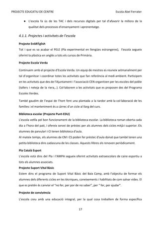 PROJECTE EDUCATIU DE CENTRE Escola Abel Ferrater
● L’escola fa ús de les TAC ​
i dels recursos digitals per tal d’afavorir la millora de la
qualitat dels processos d’ensenyament i aprenentatge.
4.1.1. Projectes i activitats de l’escola
Projecte EnARTglish
Tot i que es va acabar el PELE (Pla experimental en llengües estrangeres), l'escola segueix
oferint la plàstica en anglès a tots els cursos de Primària.
Projecte Escola Verda
Continuem amb el projecte d’Escola Verda. Un equip de mestres es reuneix setmanalment per
tal d’organitzar i coordinar totes les activitats que fan referència al medi ambient. Participem
en les activitats que des de l’Ajuntament i l’associació CEN organitzen per les escoles del poble
(tallers i neteja de la riera,..). Col·laborem a les activitats que es proposen des del Programa
Escoles Verdes.
També gaudim de l’espai de l’hort fent una plantada a la tardor amb la col·laboració de les
famílies i el manteniment és a càrrec d’un cicle al llarg del curs.
Biblioteca escolar (Projecte Punt-EDU)
L'escola vetlla pel bon funcionament de la biblioteca escolar. La biblioteca roman oberta cada
dia a l'hora del pati, i ofereix servei de préstec per als alumnes dels cicles mitjà i superior. Els
alumnes de parvulari i CI tenen biblioteca d’aula.
Al mateix temps, els alumnes de CM i CS poden fer prèstec d’aula donat que també tenen una
petita biblioteca dins cadascuna de les classes. Aquests llibres els renoven periòdicament.
Pla Català Esport
L’escola està dins del Pla i l'AMPA segueix oferint activitats extraescolars de caire esportiu a
tots els alumnes associats.
Projecte Suport Vital Bàsic
Estem dins el programa de Suport Vital Bàsic del Baix Camp, amb l’objectiu de formar els
alumnes dels diferents cicles en les tècniques, coneixements i habilitats de com salvar vides. El
que es pretén és canviar el “no fer, per por de no saber”, per “ fer, per ajudar”.
Projecte de convivència
L’escola creu amb una educació integral, per la qual cosa treballem de forma específica
17
 