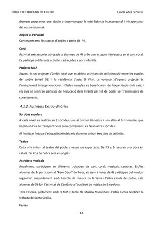 PROJECTE EDUCATIU DE CENTRE Escola Abel Ferrater
diversos programes que ajudin a desenvolupar la intel·ligència interpersonal i intrapersonal
del nostre alumnat.
Anglès al Parvulari
Continuem amb les classes d’anglès a partir de P4.
Coral
Activitat extraescolar adreçada a alumnes de 4t a 6è que estiguin interessats en el cant coral.
Es participa a diferents activitats adreçades a cors infantils.
Projecte UNA
Aquest és un projecte d’àmbit local que estableix activitats de col·laboració entre les escoles
del poble (nivell 5è) i la residència d’avis El Vilar. La voluntat d’aquest projecte és
l’enriquiment intergeneracional. Els/les nens/es es beneficiaran de l’experiència dels avis, i
els avis se sentiran partícips de l’educació dels infants pel fet de poder ser transmissors de
coneixements.
4.1.2. Activitats Extraordinàries
Sortides escolars
A cada nivell es realitzaran 2 sortides, una al primer trimestre i una altra al 3r trimestre, que
impliquin l’ús de transport. Si es creu convenient, es faran altres sortides.
Al finalitzar l’etapa d’educació primària els alumnes aniran tres dies de colònies.
Teatre
Cada any aniran al teatre del poble a veure un espectacle. De P3 a 3r veuran una obra en
català. De 4t a 6è l’obra serà en anglès.
Activitats musicals
Anualment, participem en diferents trobades de cant coral, musicals, cantates. Els/les
alumnes de 3r participen al “Fem Coral” de Reus, els nens i nenes de 4t participen del musical
organitzat conjuntament amb l’escola de música de la Selva i l’altra escola del poble, i els
alumnes de 5è fan l’activitat de Cantània a l’auditori de música de Barcelona.
Tota l'escola, juntament amb l'EMM (Escola de Música Municipal) i l'altra escola celebren la
trobada de Santa Cecília.
Festes
18
 
