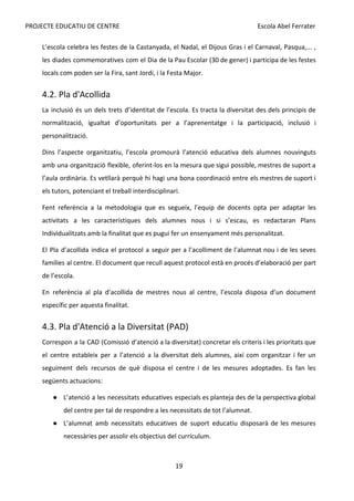 PROJECTE EDUCATIU DE CENTRE Escola Abel Ferrater
L’escola celebra les festes de la Castanyada, el Nadal, el Dijous Gras i el Carnaval, Pasqua,... ,
les diades commemoratives com el Dia de la Pau Escolar (30 de gener) i participa de les festes
locals com poden ser la Fira, sant Jordi, i la Festa Major.
4.2. Pla d'Acollida
La inclusió és un dels trets d’identitat de l’escola. Es tracta la diversitat des dels principis de
normalització, igualtat d’oportunitats per a l’aprenentatge i la participació, inclusió i
personalització.
Dins l’aspecte organitzatiu, l’escola promourà l’atenció educativa dels alumnes nouvinguts
amb una organització flexible, oferint-los en la mesura que sigui possible, mestres de suport a
l’aula ordinària. Es vetllarà perquè hi hagi una bona coordinació entre els mestres de suport i
els tutors, potenciant el treball interdisciplinari.
Fent referència a la metodologia que es segueix, l’equip de docents opta per adaptar les
activitats a les característiques dels alumnes nous i si s’escau, es redactaran Plans
Individualitzats amb la finalitat que es pugui fer un ensenyament més personalitzat.
El Pla d’acollida indica el protocol a seguir per a l’acolliment de l’alumnat nou i de les seves
famílies al centre. El document que recull aquest protocol està en procés d’elaboració per part
de l’escola.
En referència al pla d’acollida de mestres nous al centre, l’escola disposa d’un document
específic per aquesta finalitat.
4.3. Pla d'Atenció a la Diversitat (PAD)
Correspon a la CAD (Comissió d’atenció a la diversitat) concretar els criteris i les prioritats que
el centre estableix per a l’atenció a la diversitat dels alumnes, així com organitzar i fer un
seguiment dels recursos de què disposa el centre i de les mesures adoptades. Es fan les
següents actuacions:
● L’atenció a les necessitats educatives especials es planteja des de la perspectiva global
del centre per tal de respondre a les necessitats de tot l’alumnat.
● L’alumnat amb necessitats educatives de suport educatiu disposarà de les mesures
necessàries per assolir els objectius del currículum.
19
 