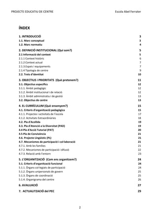 PROJECTE EDUCATIU DE CENTRE Escola Abel Ferrater
ÍNDEX
1. INTRODUCCIÓ 3
1.1. Marc conceptual 3
1.2. Marc normatiu 4
2. DEFINICIÓ INSTITUCIONAL (Qui som?) 5
2.1 Informació del context 5
2.1.1 Context històric 6
2.1.2 Context actual 7
2.1.3.Espais i equipaments 7
2.1.4 Tipologia de centre 9
2.2. Trets d'identitat 10
3. OBJECTIUS i PRIORITATS (Què pretenem?) 11
3.1. Objectius específics 12
3.1.1. Àmbit pedagògic 12
3.1.2. Àmbit institucional i de relació 12
3.1.3. Àmbit administratiu i de gestió 13
3.2. Objectius de centre 13
4. EL CURRÍCULUM (Què ensenyem?) 15
4.1. Criteris d'organització pedagògica 15
4.1.1. Projectes i activitats de l’escola 17
4.1.2. Activitats Extraordinàries 18
4.2. Pla d'Acollida 19
4.3. Pla d'Atenció a la Diversitat (PAD) 19
4.4 Pla d'Acció Tutorial (PAT) 20
4.5 Pla de Convivència 21
4.6. Projecte Lingüístic (PL) 21
4.7. Mecanismes de participació i col·laboració 21
4.7.1. Amb les famílies 21
4.7.2. Mecanismes de participació i difusió 22
4.7.3. Relació amb l’entorn 23
5. L’ORGANITZACIÓ (Com ens organitzem?) 24
5.1. Criteris d’organització funcional 24
5.1.1. Òrgans col·legiats de participació 24
5.1.2. Òrgans unipersonals de govern 25
5.1.3. Òrgans de coordinació 25
5.1.4. Organigrama del centre 26
6. AVALUACIÓ 27
7. ACTUALITZACIÓ del PEC 29
2
 