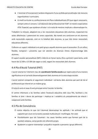 PROJECTE EDUCATIU DE CENTRE Escola Abel Ferrater
● L’alumnat d’incorporació tardana disposarà d’una acollida personalitzada i de mesures
organitzatives i curriculars.
● A nivell curricular es confeccionaran els Plans Individualitzats (PI) que siguin necessaris,
sempre amb el consens i col·laboració del professional de l’EAP i el mestre especialista
d’Ed. Especial, que ajudaran al tutor i a la resta de mestres implicats a desenvolupar-lo.
Treballem la inclusió, adaptant-nos a les necessitats educatives dels alumnes, respectant les
seves diferències i potenciant les seves capacitats. No només ens centrarem en els alumnes
amb necessitats especials, sinó en la totalitat dels alumnes, ja que tots tenen necessitats
educatives diferents.
S'ofereix un suport individual o en petit grup a aquells alumnes que el necessiten. És un reforç
flexible, temporal i preventiu que vol atendre els diversos ritmes d'aprenentatge dels
alumnes.
El suport escolar personalitzat (SEP) s'oferirà en horari lectiu (fins a primer) i post-lectiu, amb
horari de 12.30h a 13.30h (de segon a sisè), segons les necessitats dels alumnes.
4.4 Pla d'Acció Tutorial (PAT)
L’acció tutorial és l’element clau de ​
coordinació família-escola que repercuteix d’una manera
significativa en el correcte desenvolupament dels alumnes en la seva etapa escolar.
L’acció tutorial comporta el seguiment individual i col·lectiu dels alumnes per part de tot el
professorat que intervé en un mateix grup.
El tutor/a serà el nexe d’unió principal entre l’escola i la família.
El centre informarà a les famílies sobre l’evolució educativa dels seus fills, facilitarà a les
famílies el dret i deure de participar i implicar-se i establirà els procediments de relació i
cooperació amb famílies.
4.5 Pla de Convivència
El nostre objectiu és que tot l’alumnat desenvolupi les aptituds i les actituds que el
capacitin per viure en la nostra societat multicultural i multilingüe. Per això:
● Possibilitarem que tot l’alumnat i les seves famílies sentin que formen part de la
societat catalana, sense perdre els referents propis.
● Ajudarem a superar estereotips i prejudicis respecte a persones i grups diferents.
20
 