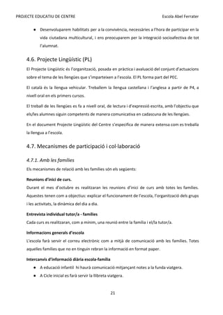 PROJECTE EDUCATIU DE CENTRE Escola Abel Ferrater
● Desenvoluparem habilitats per a la convivència, necessàries a l’hora de participar en la
vida ciutadana multicultural, i ens preocuparem per la integració socioafectiva de tot
l’alumnat.
4.6. Projecte Lingüístic (PL)
El Projecte Lingüístic és l’organització, posada en pràctica i avaluació del conjunt d’actuacions
sobre el tema de les llengües que s’imparteixen a l’escola. El PL forma part del PEC.
El català és la llengua vehicular. Treballem la llengua castellana i l’anglesa a partir de P4, a
nivell oral en els primers cursos.
El treball de les llengües es fa a nivell oral, de lectura i d’expressió escrita, amb l’objectiu que
els/les alumnes siguin competents de manera comunicativa en cadascuna de les llengües.
En el document Projecte Lingüístic del Centre s’especifica de manera extensa com es treballa
la llengua a l’escola.
4.7. Mecanismes de participació i col·laboració
4.7.1. Amb les famílies
Els mecanismes de relació amb les famílies són els següents:
Reunions d’inici de curs.
Durant el mes d’octubre es realitzaran les reunions d’inici de curs amb totes les famílies.
Aquestes tenen com a objectius: explicar el funcionament de l’escola, l’organització dels grups
i les activitats, la dinàmica del dia a dia.
Entrevista individual tutor/a - famílies
Cada curs es realitzaran, com a mínim, una reunió entre la família i el/la tutor/a.
Informacions generals d’escola
L'escola farà servir el correu electrònic com a mitjà de comunicació amb les famílies. Totes
aquelles famílies que no en tinguin rebran la informació en format paper.
Intercanvis d’informació diària escola-família
● A educació infantil hi haurà comunicació mitjançant notes a la funda viatgera.
● A Cicle inicial es farà servir la llibreta viatgera.
21
 