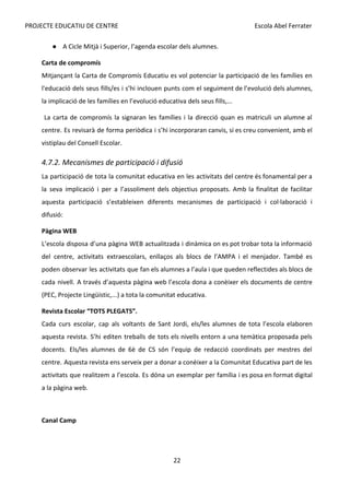 PROJECTE EDUCATIU DE CENTRE Escola Abel Ferrater
● A Cicle Mitjà i Superior, l’agenda escolar dels alumnes.
Carta de compromís
Mitjançant la Carta de Compromís Educatiu es vol potenciar la participació de les famílies en
l'educació dels seus fills/es i s’hi inclouen punts com el seguiment de l’evolució dels alumnes,
la implicació de les famílies en l’evolució educativa dels seus fills,...
La carta de compromís la signaran les famílies i la direcció quan es matriculi un alumne al
centre. Es revisarà de forma periòdica i s’hi incorporaran canvis, si es creu convenient, amb el
vistiplau del Consell Escolar.
4.7.2. Mecanismes de participació i difusió
La participació de tota la comunitat educativa en les activitats del centre és fonamental per a
la seva implicació i per a l’assoliment dels objectius proposats. Amb la finalitat de facilitar
aquesta participació s’estableixen diferents mecanismes de participació i col·laboració i
difusió:
Pàgina WEB
L’escola disposa d’una pàgina WEB actualitzada i dinàmica on es pot trobar tota la informació
del centre, activitats extraescolars, enllaços als blocs de l’AMPA i el menjador. També es
poden observar les activitats que fan els alumnes a l’aula i que queden reflectides als blocs de
cada nivell. A través d’aquesta pàgina web l’escola dona a conèixer els documents de centre
(PEC, Projecte Lingüístic,...) a tota la comunitat educativa.
Revista Escolar “TOTS PLEGATS”.
Cada curs escolar, cap als voltants de Sant Jordi, els/les alumnes de tota l’escola elaboren
aquesta revista. S’hi editen treballs de tots els nivells entorn a una temàtica proposada pels
docents. Els/les alumnes de 6è de CS són l’equip de redacció coordinats per mestres del
centre. Aquesta revista ens serveix per a donar a conèixer a la Comunitat Educativa part de les
activitats que realitzem a l’escola. Es dóna un exemplar per família i es posa en format digital
a la pàgina web.
Canal Camp
22
 