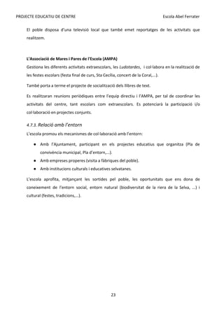 PROJECTE EDUCATIU DE CENTRE Escola Abel Ferrater
El poble disposa d’una televisió local que també emet reportatges de les activitats que
realitzem.
L’Associació de Mares i Pares de l'Escola (AMPA)
Gestiona les diferents activitats extraescolars, les ​
Ludotardes​
, i col·labora en la realització de
les festes escolars (festa final de curs, Sta Cecília, concert de la Coral,...).
També porta a terme el projecte de socialització dels llibres de text.
Es realitzaran reunions periòdiques entre l’equip directiu i l’AMPA, per tal de coordinar les
activitats del centre, tant escolars com extraescolars. Es potenciarà la participació i/o
col·laboració en projectes conjunts.
4.7.3. ​
Relació amb l’entorn
L’escola promou els mecanismes de col·laboració amb l’entorn:
● Amb l’Ajuntament, participant en els projectes educatius que organitza (Pla de
convivència municipal, Pla d’entorn,...).
● Amb empreses properes (visita a fàbriques del poble).
● Amb institucions culturals i educatives selvatanes.
L’escola aprofita, mitjançant les sortides pel poble, les oportunitats que ens dona de
coneixement de l’entorn social, entorn natural (biodiversitat de la riera de la Selva, ...) i
cultural (festes, tradicions,...).
23
 