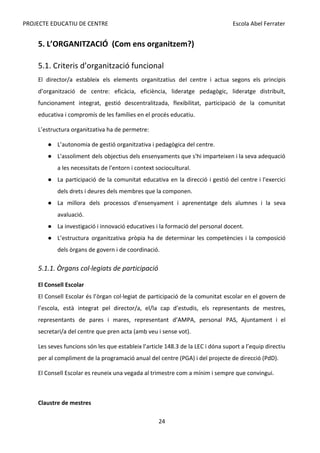 PROJECTE EDUCATIU DE CENTRE Escola Abel Ferrater
5. L’ORGANITZACIÓ (Com ens organitzem?)
5.1. Criteris d’organització funcional
El director/a estableix els elements organitzatius del centre i actua segons els principis
d’organització de centre: eficàcia, eficiència, lideratge pedagògic, lideratge distribuït,
funcionament integrat, gestió descentralitzada, flexibilitat, participació de la comunitat
educativa i compromís de les famílies en el procés educatiu.
L’estructura organitzativa ha de permetre:
● L’autonomia de gestió organitzativa i pedagògica del centre.
● L'assoliment dels objectius dels ensenyaments que s'hi imparteixen i la seva adequació
a les necessitats de l'entorn i context sociocultural.
● La participació de la comunitat educativa en la direcció i gestió del centre i l'exercici
dels drets i deures dels membres que la componen.
● La millora dels processos d'ensenyament i aprenentatge dels alumnes i la seva
avaluació.
● La investigació i innovació educatives i la formació del personal docent.
● L’estructura organitzativa pròpia ha de determinar les competències i la composició
dels òrgans de govern i de coordinació.
5.1.1. Òrgans col·legiats de participació
El Consell Escolar
El Consell Escolar és l’òrgan col·legiat de participació de la comunitat escolar en el govern de
l’escola, està integrat pel director/a, el/la cap d’estudis, els representants de mestres,
representants de pares i mares, representant d’AMPA, personal PAS, Ajuntament i el
secretari/a del centre que pren acta (amb veu i sense vot).
Les seves funcions són les que estableix l’article 148.3 de la LEC i dóna suport a l’equip directiu
per al compliment de la programació anual del centre (PGA) i del projecte de direcció (PdD).
El Consell Escolar es reuneix una vegada al trimestre com a mínim i sempre que convingui.
Claustre de mestres
24
 