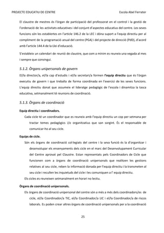 PROJECTE EDUCATIU DE CENTRE Escola Abel Ferrater
El claustre de mestres és l’òrgan de participació del professorat en el control i la gestió de
l’ordenació de les activitats educatives i del conjunt d’aspectes educatius del centre. Les seves
funcions són les establertes en l’article 146.2 de la LEC i dóna suport a l’equip directiu per al
compliment de la programació anual del centre (PGA) i del projecte de direcció (PdD), d’acord
amb l’article 144.4 de la Llei d’educació.
S’estableix un calendari de reunió de claustre, que com a mínim es reuneix una vegada al mes
i sempre que convingui.
5.1.2. Òrgans unipersonals de govern
El/la director/a, el/la cap d’estudis i el/la secretari/a formen ​
l’equip directiu que és l’òrgan
executiu de govern i que treballa de forma coordinada en l’exercici de les seves funcions.
L’equip directiu donat que assumeix el lideratge pedagògic de l’escola i dinamitza la tasca
educativa, setmanalment té reunions de coordinació.
5.1.3. Òrgans de coordinació
Equip directiu i coordinadors.
Cada cicle té un coordinador que es reuneix amb l’equip directiu un cop per setmana per
tractar temes pedagògics i/o organitzatius que van sorgint. És el responsable de
comunicar-ho al seu cicle.
Equips de cicle.
Són els òrgans de coordinació col·legiats del centre i la seva funció és la d’organitzar i
desenvolupar els ensenyaments dels cicle en el marc del Desenvolupament Curricular
del Centre aprovat pel Claustre. Estan representats pels Coordinadors de Cicle que
funcionen com a òrgans de coordinació unipersonals que realitzen les gestions
relatives al seu cicle, reben la informació donada per l’equip directiu i la transmeten al
seu cicle i recullen les inquietuds del cicle i les comuniquen a l’ equip directiu.
Els cicles es reuneixen setmanalment en horari no lectiu.
Òrgans de coordinació unipersonals.
Els òrgans de coordinació unipersonal del centre són a més a més dels coordinadors/es de
cicle, el/la Coordinador/a TIC, el/la Coordinador/a LIC i el/la Coordinador/a de riscos
laborals. Es poden crear altres òrgans de coordinació unipersonals per a la coordinació
25
 