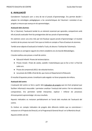 PROJECTE EDUCATIU DE CENTRE Escola Abel Ferrater
6. AVALUACIÓ
Considerem l’avaluació com a eina de tot el procés d’aprenentatge. Ens permet decidir i
adaptar les estratègies pedagògiques a les característiques de l’alumnat i constatar el seu
progrés a mesura que avança en els aprenentatges.
Avaluació dels alumnes
Per a l’alumnat, l’avaluació també és un element essencial per aprendre, compartirem amb
ells el procés avaluador fent-los protagonistes del seu procés d’aprenentatge.
Els exàmens seran una eina més per tal d’avaluar aquest procés d’aprenentatge i el resultat
numèric de les proves mai serà l’únic que es tindrà en compte a l’hora d’avaluar els alumnes.
També seran objecte d’avaluació el treball a l’aula, els deures i l’actitud de l’alumne/a.
Els exàmens es corregiran seguint els criteris establerts ens els Acords Metodològics.
L’escola realitza unes proves a nivell de centre:
● Educació Infantil. Proves de lectoescriptura.
● Proves inicials i finals de català, castellà i matemàtiques que es fan a inici i a final de
cada curs.
● Proves de comprensió (ACL) i de velocitat lectora.
● Les proves de CCBB a final de 6è, que marca el Departament d'Educació.
El resultat d’aquestes proves s’analitzarà cada vegada i es faran propostes de millora.
Avaluació del centre
L’avaluació del centre es farà a partir dels ​
indicadors de progrés que ens hem proposat que
faciliten informació mesurable i permeten analitzar l’evolució del centre i fer-ne valoracions
comparatives. Ens permeten també interpretar, explicar i millorar els processos
d’ensenyament-aprenentatge i els seus resultats.
Aquests indicadors es revisaran periòdicament en funció dels resultats de l’avaluació del
centre.
Es tindran en compte indicadors de progrés dels diferents àmbits que es concretaran i
revisaran en el Projecte de Direcció, en la Programació General Anual i en la Memòria Anual.
Aquests àmbits són de:
27
 