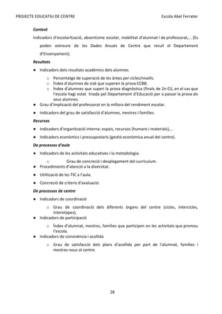 PROJECTE EDUCATIU DE CENTRE Escola Abel Ferrater
Context
Indicadors d’escolarització, absentisme escolar, mobilitat d’alumnat i de professorat,... (Es
poden extreure de les Dades Anuals de Centre que recull el Departament
d’Ensenyament).
Resultats
● Indicadors dels resultats acadèmics dels alumnes
o Percentatge de superació de les àrees per cicles/nivells.
o Índex d’alumnes de sisè que superen la prova CCBB.
o Índex d’alumnes que superi la prova diagnòstica (finals de 2n CI), en el cas que
l’escola hagi estat triada pel Departament d’Educació per a passar la prova als
seus alumnes.
● Grau d’implicació del professorat en la millora del rendiment escolar.
● Indicadors del grau de satisfacció d’alumnes, mestres i famílies.
Recursos
● Indicadors d’organització interna: espais, recursos (humans i materials),...
● Indicadors econòmics i pressupostaris (gestió econòmica anual del centre).
De processos d'aula
● Indicadors de les activitats educatives i la metodologia.
o Grau de concreció i desplegament del currículum.
● Procediments d’atenció a la diversitat.
● Utilització de les TIC a l’aula.
● Concreció de criteris d’avaluació.
De processos de centre
● Indicadors de coordinació
o Grau de coordinació dels diferents òrgans del centre (cicles, intercicles,
interetapes).
● Indicadors de participació
o Índex d’alumnat, mestres, famílies que participen en les activitats que promou
l’escola.
● Indicadors de convivència i acollida
o Grau de satisfacció dels plans d’acollida per part de l'alumnat, famílies i
mestres nous al centre.
28
 